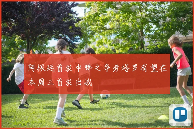 阿根廷首发中锋之争劳塔罗有望在本周三首发出战