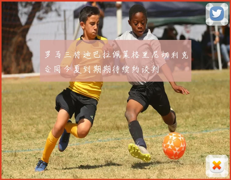 罗马三将迪巴拉佩莱格里尼切利克合同今夏到期期待续约谈判