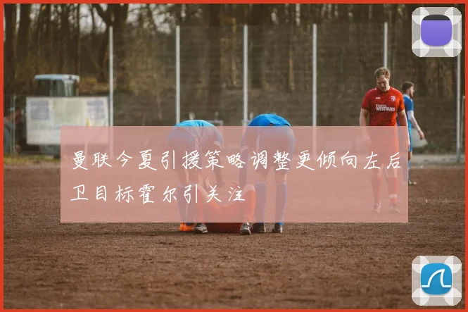 曼联今夏引援策略调整更倾向左后卫目标霍尔引关注