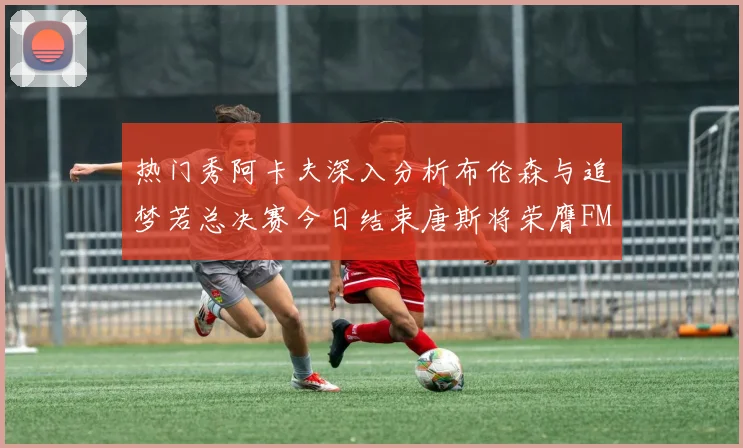 热门秀阿卡夫深入分析布伦森与追梦若总决赛今日结束唐斯将荣膺FMVP