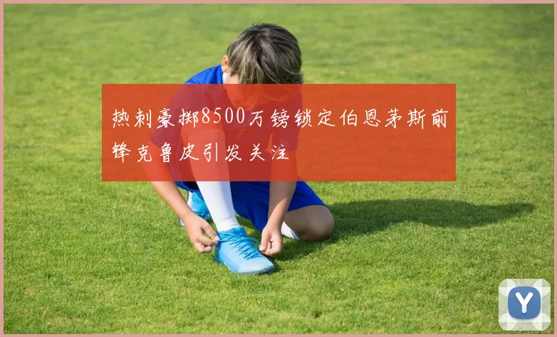 热刺豪掷8500万镑锁定伯恩茅斯前锋克鲁皮引发关注