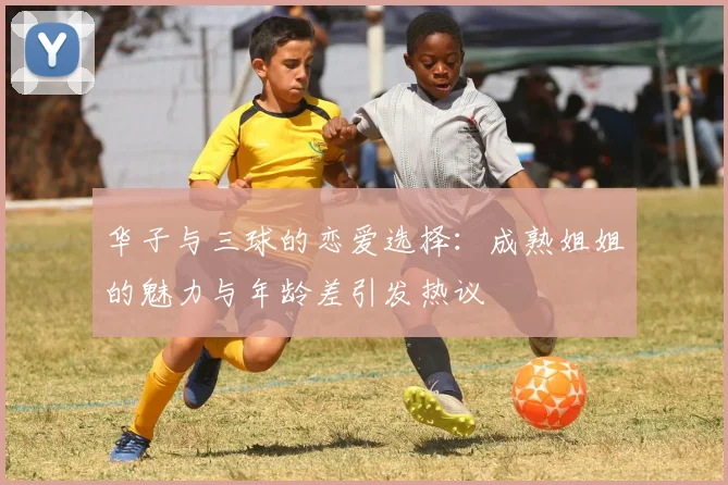 华子与三球的恋爱选择：成熟姐姐的魅力与年龄差引发热议