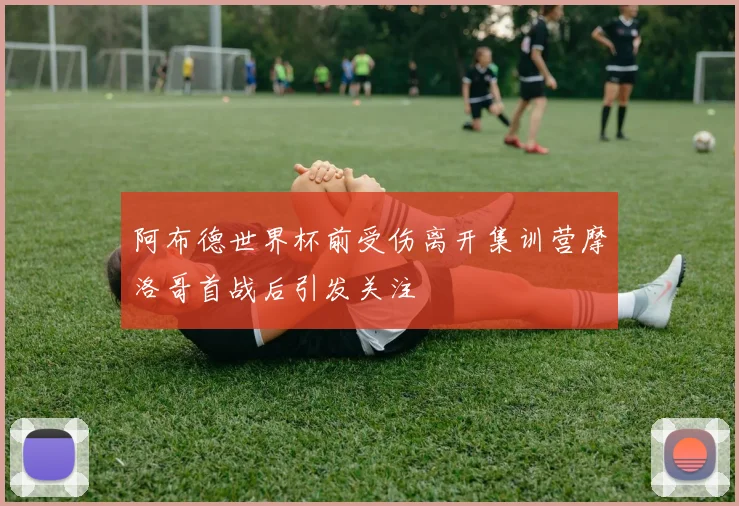 阿布德世界杯前受伤离开集训营摩洛哥首战后引发关注