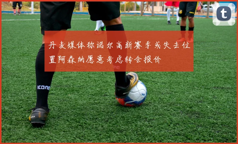 丹麦媒体称诺尔高新赛季或失去位置阿森纳愿意考虑转会报价