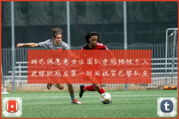姆巴佩愿意为法国队夺冠牺牲个人进球欧冠后第一时间祝贺巴黎队友