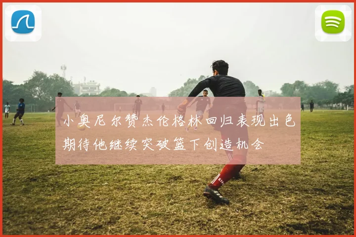 小奥尼尔赞杰伦格林回归表现出色期待他继续突破篮下创造机会