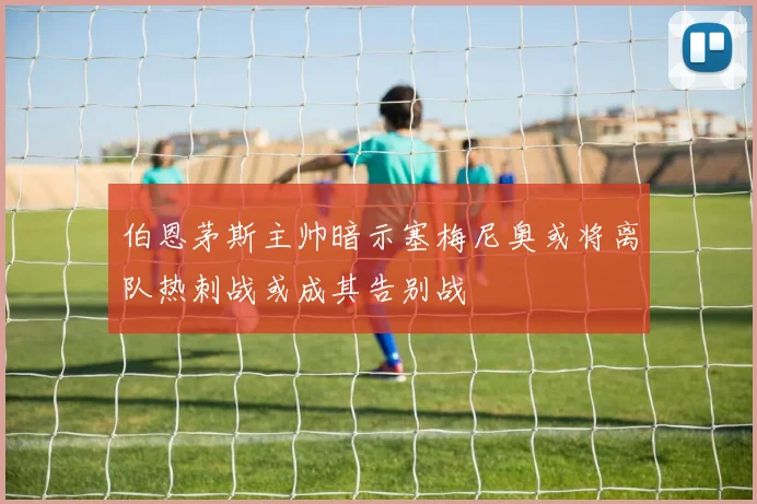 伯恩茅斯主帅暗示塞梅尼奥或将离队热刺战或成其告别战