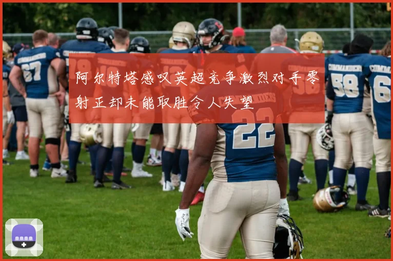 阿尔特塔感叹英超竞争激烈对手零射正却未能取胜令人失望