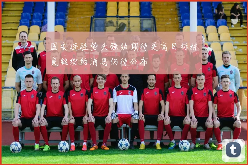 国安连胜势头强劲期待更高目标林良铭续约消息仍待公布