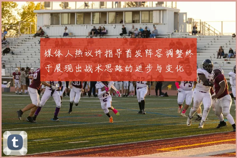 媒体人热议许指导首发阵容调整终于展现出战术思路的进步与变化