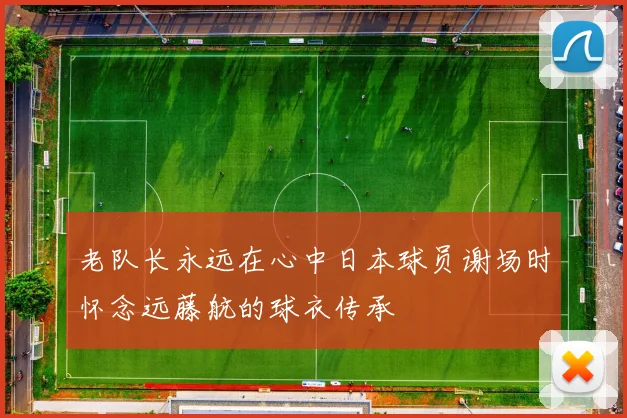 老队长永远在心中日本球员谢场时怀念远藤航的球衣传承