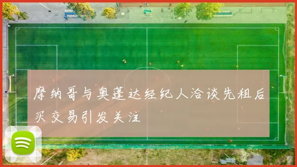 摩纳哥与奥蓬达经纪人洽谈先租后买交易引发关注