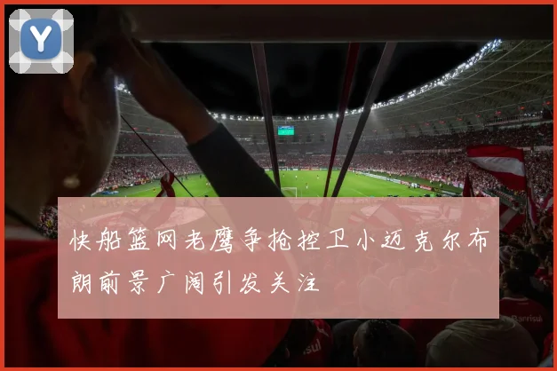 快船篮网老鹰争抢控卫小迈克尔布朗前景广阔引发关注